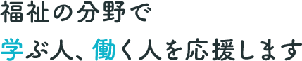 福祉の分野で学ぶ人、働く人を応援します