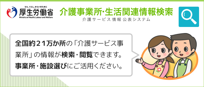 厚生労働省　介護事業所・生活関連情報検索　介護サービス情報公表システム　全国約21万か所の「介護サービス事業所」の情報が検索・閲覧できます。事業所・施設選びにご活用ください。